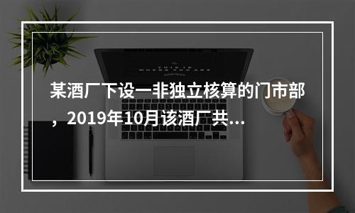 某酒厂下设一非独立核算的门市部，2019年10月该酒厂共生产