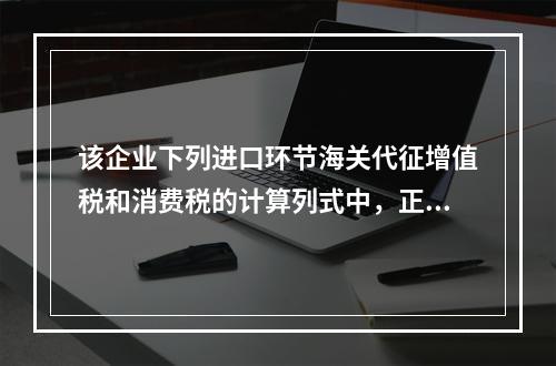 该企业下列进口环节海关代征增值税和消费税的计算列式中，正确的