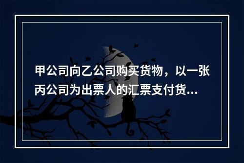 甲公司向乙公司购买货物，以一张丙公司为出票人的汇票支付货款。