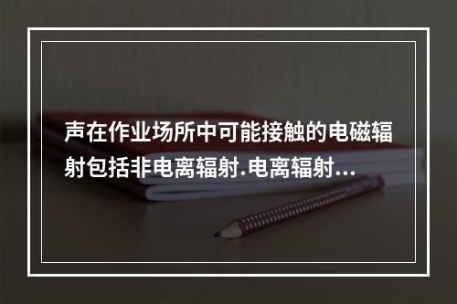 声在作业场所中可能接触的电磁辐射包括非电离辐射.电离辐射，下