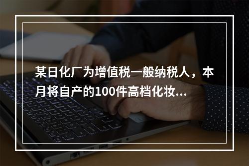 某日化厂为增值税一般纳税人，本月将自产的100件高档化妆品无