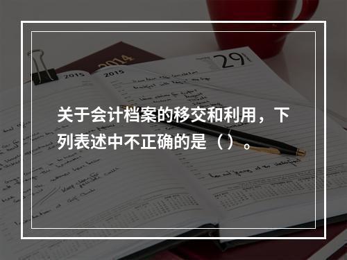 关于会计档案的移交和利用，下列表述中不正确的是（ ）。