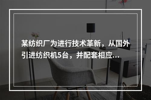 某纺织厂为进行技术革新，从国外引进纺织机5台，并配套相应的生