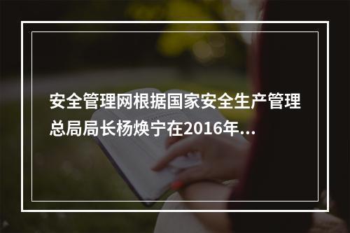 安全管理网根据国家安全生产管理总局局长杨焕宁在2016年全国