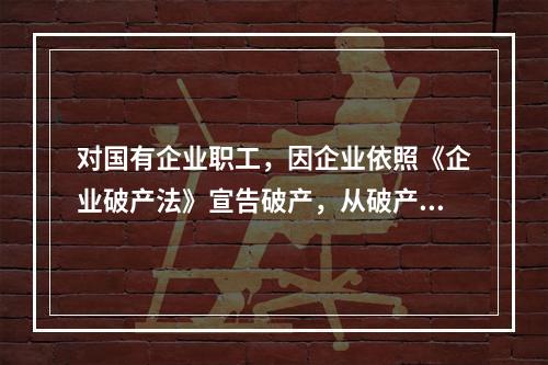 对国有企业职工，因企业依照《企业破产法》宣告破产，从破产企业