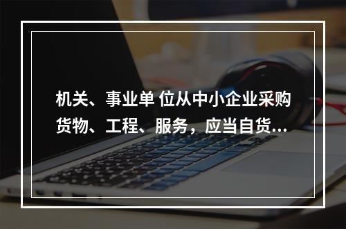 机关、事业单 位从中小企业采购货物、工程、服务，应当自货物、