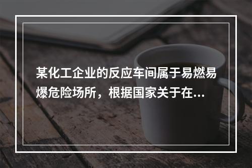 某化工企业的反应车间属于易燃易爆危险场所，根据国家关于在易燃