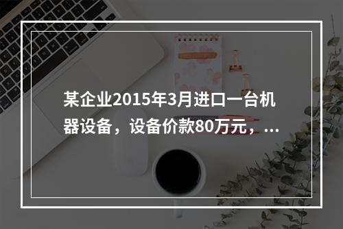 某企业2015年3月进口一台机器设备，设备价款80万元，支付