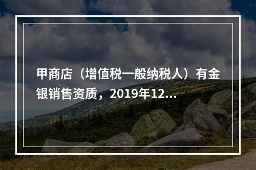 甲商店（增值税一般纳税人）有金银销售资质，2019年12月销