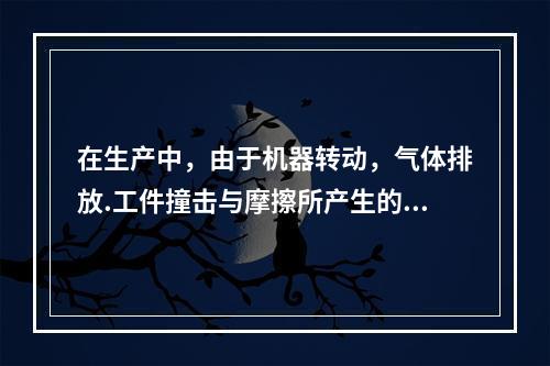 在生产中，由于机器转动，气体排放.工件撞击与摩擦所产生的噪声