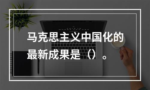 马克思主义中国化的最新成果是（）。