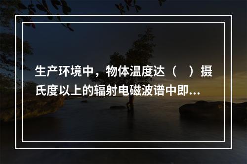 生产环境中，物体温度达（　）摄氏度以上的辐射电磁波谱中即可出