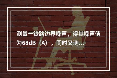 测量一铁路边界噪声，得其噪声值为68dB（A），同时又测其背