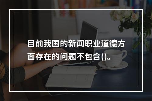 目前我国的新闻职业道德方面存在的问题不包含()。