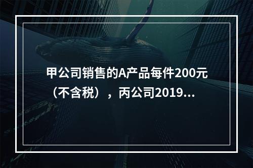 甲公司销售的A产品每件200元（不含税），丙公司2019年1