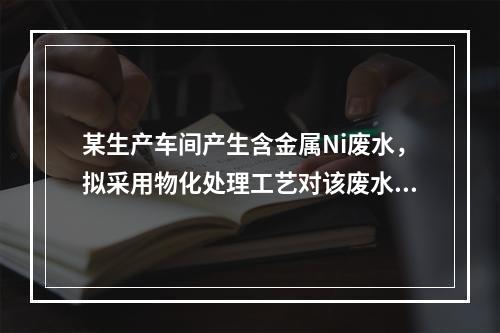 某生产车间产生含金属Ni废水，拟采用物化处理工艺对该废水进行