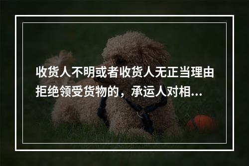 收货人不明或者收货人无正当理由拒绝领受货物的，承运人对相应