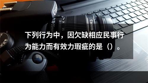 下列行为中，因欠缺相应民事行为能力而有效力瑕疵的是（）。