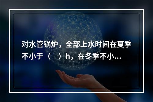 对水管锅炉，全部上水时间在夏季不小于（　）h，在冬季不小于（