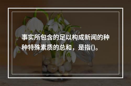 事实所包含的足以构成新闻的种种特殊素质的总和，是指()。