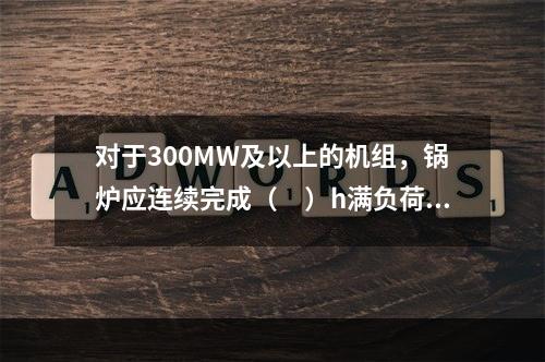 对于300MW及以上的机组，锅炉应连续完成（　）h满负荷试运