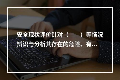 安全现状评价针对（　　）等情况辨识与分析其存在的危险、有害