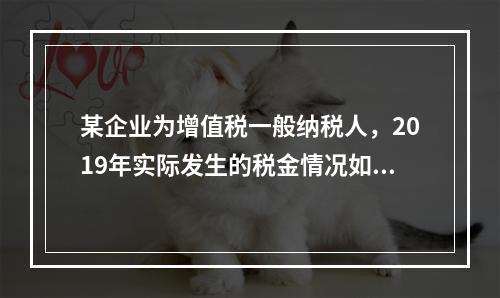 某企业为增值税一般纳税人，2019年实际发生的税金情况如下：