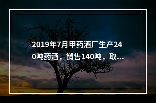 2019年7月甲药酒厂生产240吨药酒，销售140吨，取得不