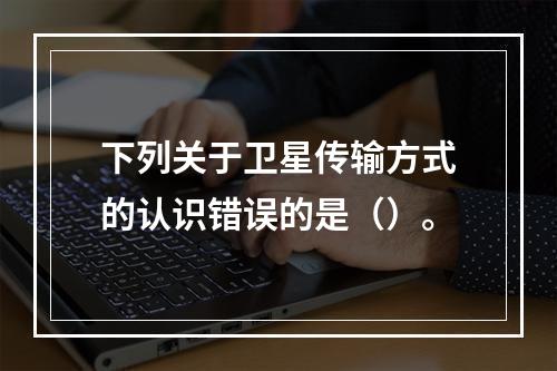 下列关于卫星传输方式的认识错误的是（）。