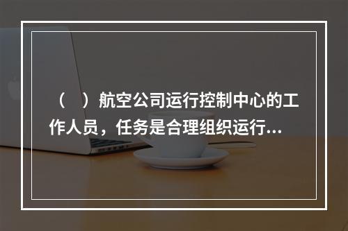 （　）航空公司运行控制中心的工作人员，任务是合理组织运行计划