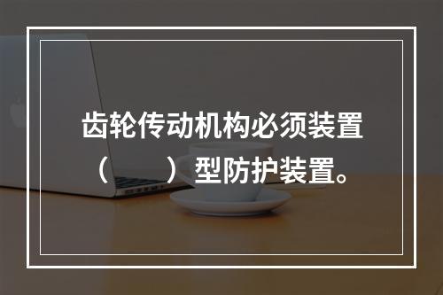 齿轮传动机构必须装置（　　）型防护装置。