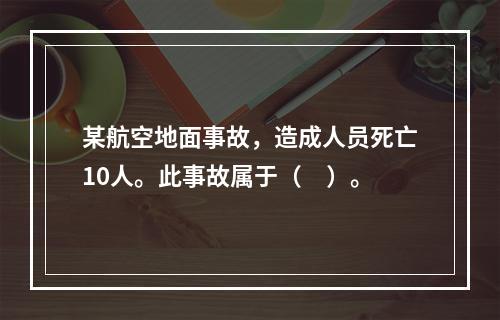 某航空地面事故，造成人员死亡10人。此事故属于（　）。