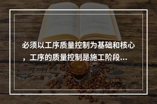 必须以工序质量控制为基础和核心，工序的质量控制是施工阶段质量