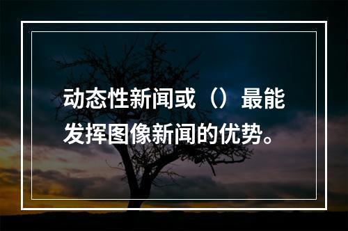 动态性新闻或（）最能发挥图像新闻的优势。