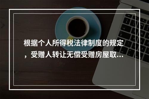 根据个人所得税法律制度的规定 ，受赠人转让无偿受赠房屋取得的