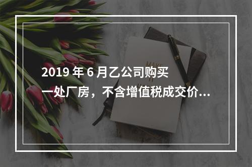 2019 年 6 月乙公司购买一处厂房，不含增值税成交价格为