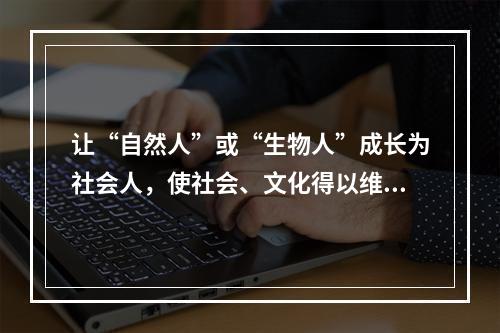 让“自然人”或“生物人”成长为社会人，使社会、文化得以维持和