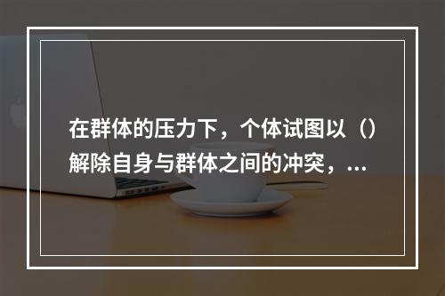 在群体的压力下，个体试图以（）解除自身与群体之间的冲突，“人