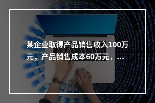 某企业取得产品销售收入100万元，产品销售成本60万元，发生