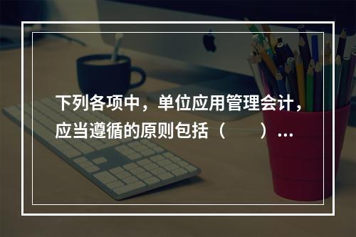 下列各项中，单位应用管理会计，应当遵循的原则包括（　　）。