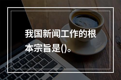 我国新闻工作的根本宗旨是()。