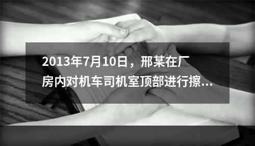 2013年7月10日，邢某在厂房内对机车司机室顶部进行擦洗保