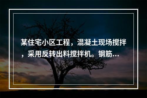 某住宅小区工程，混凝土现场搅拌，采用反转出料搅拌机。钢筋实施