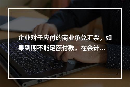 企业对于应付的商业承兑汇票，如果到期不能足额付款，在会计处理