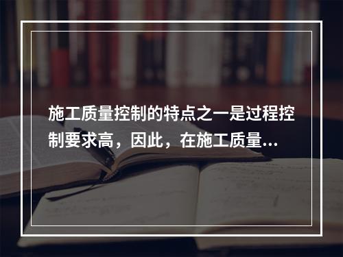 施工质量控制的特点之一是过程控制要求高，因此，在施工质量控制