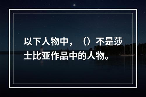 以下人物中，（）不是莎士比亚作品中的人物。