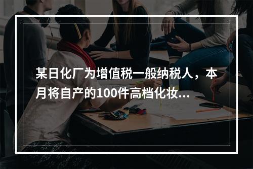 某日化厂为增值税一般纳税人，本月将自产的100件高档化妆品无