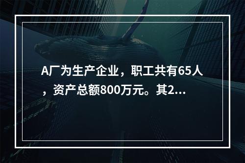 A厂为生产企业，职工共有65人，资产总额800万元。其201