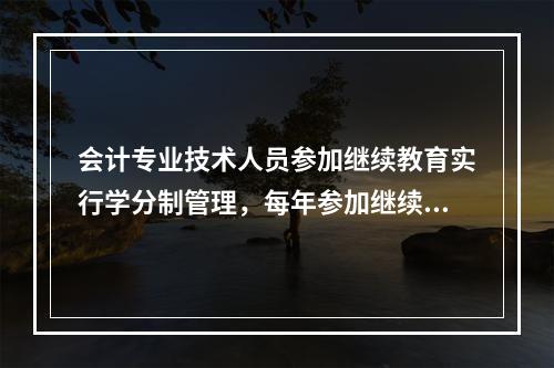 会计专业技术人员参加继续教育实行学分制管理，每年参加继续教育