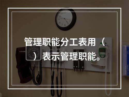 管理职能分工表用（　）表示管理职能。